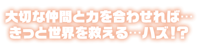 大切な仲間と力を合わせれば…きっと世界を救える…ハズ！？