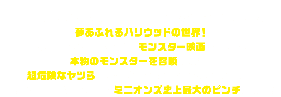 最強最悪のボスを求めて旅するミニオンズがたどり着いたのは、夢あふれるハリウッドの世界！ひょんなことから自分たちでモンスター映画を作ろうと、本物のモンスターを召喚するが…超危険なヤツらが次々と解き放たれ、街は大パニックに！！さらには仲間割れまで勃発し、ミニオンズ史上最大のピンチが訪れる。