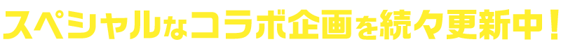 スペシャルなコラボ企画を続々更新中！
